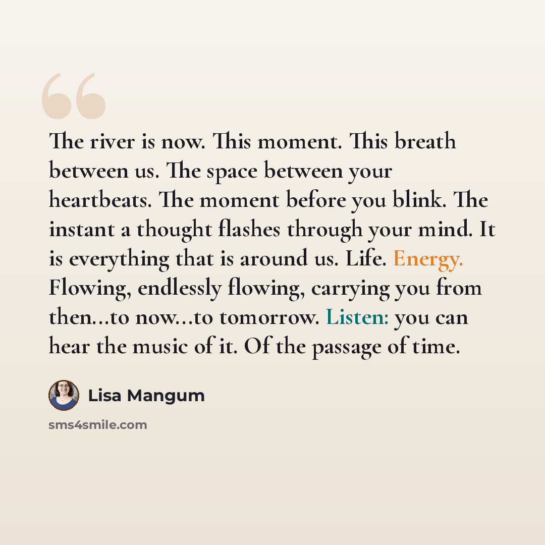“The river is now. This moment. This breath between us. The space between your heartbeats. The moment before you blink. The instant a thought flashes through your mind. It is everything that is around us. Life. Energy. Flowing, endlessly flowing, carrying you from then...to now...to tomorrow…” quote by Lisa Mangum