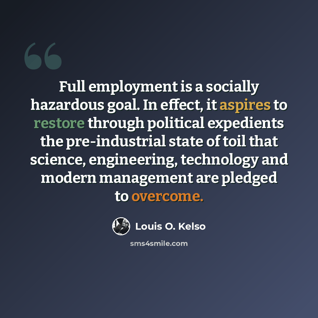 “Full employment is a socially hazardous goal. In effect, it aspires to restore through political expedients the pre-industrial state of toil that science, engineering, technology and modern management are pledged to overcome.” quote by Louis O. Kelso