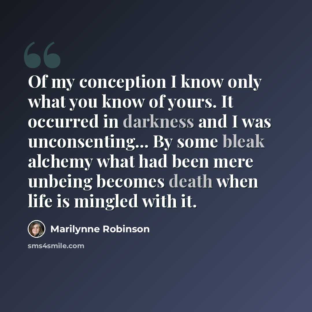 “Of my conception I know only what you know of yours. It occurred in darkness and I was unconsenting... By some bleak alchemy what had been mere unbeing becomes death when life is mingled with it.” quote by Marilynne Robinson