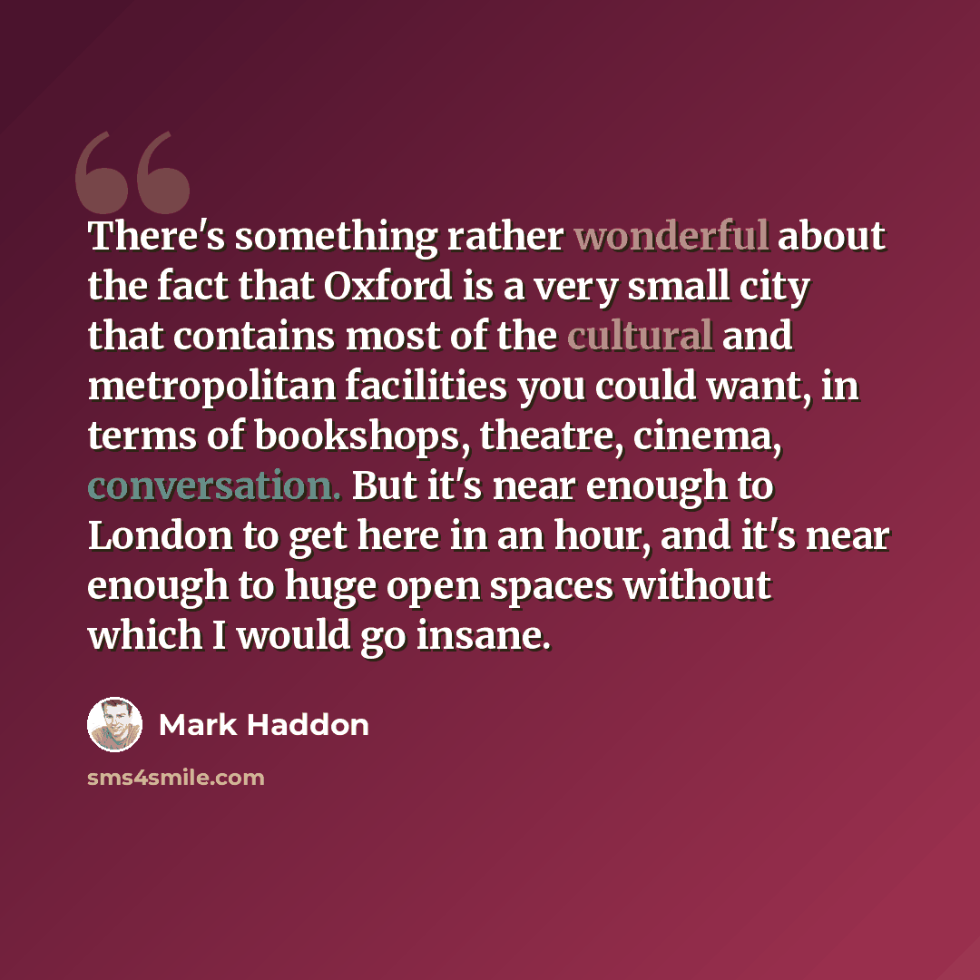 “There's something rather wonderful about the fact that Oxford is a very small city that contains most of the cultural and metropolitan facilities you could want, in terms of bookshops, theatre, cinema, conversation. But it's near enough to London to get here in an hour, and it's near enough to…” quote by Mark Haddon