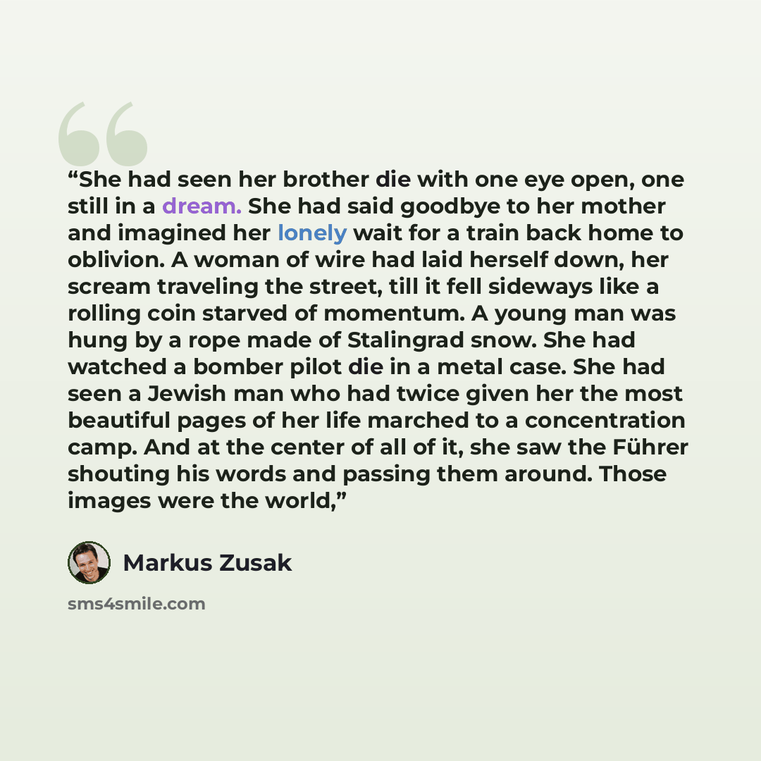 “She had seen her brother die with one eye open, one still in a dream. She had said goodbye to her mother and imagined her lonely wait for a train back home to oblivion. A woman of wire had laid herself down, her scream traveling the street, till it fell sideways like a rolling coin starved of…” quote by Markus Zusak