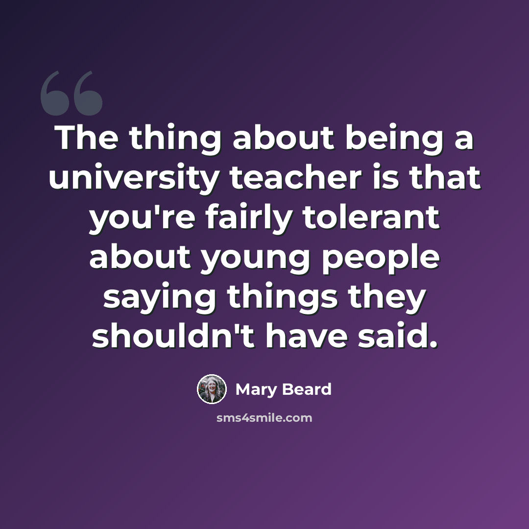 “The thing about being a university teacher is that you're fairly tolerant about young people saying things they shouldn't have said.” quote by Mary Beard