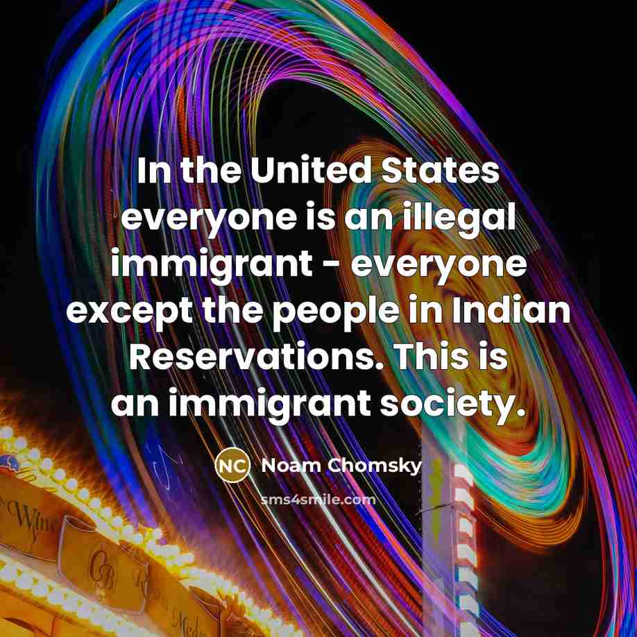 “In the United States everyone is an illegal immigrant - everyone except the people in Indian Reservations. This is an immigrant society.” quote by Noam Chomsky