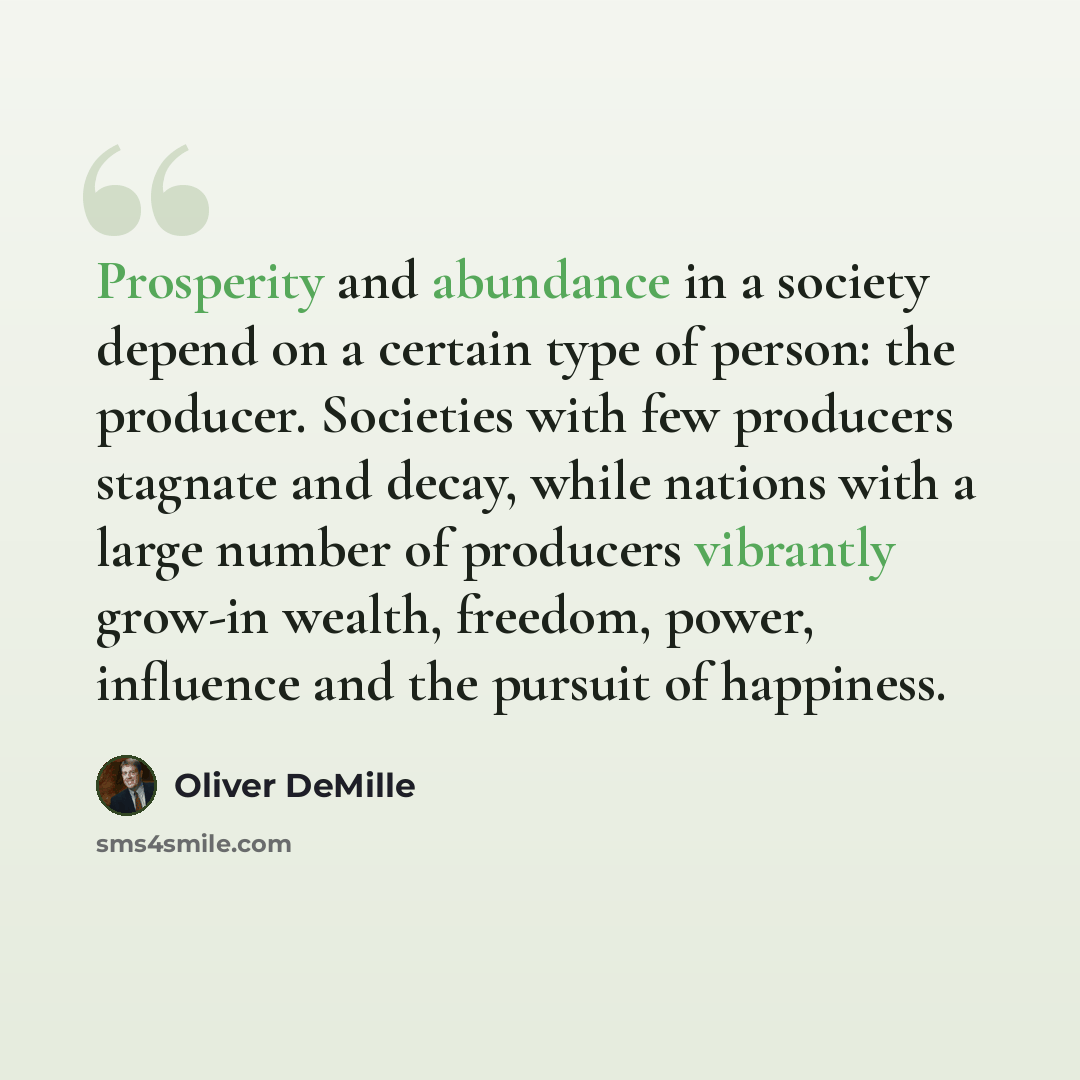 “Prosperity and abundance in a society depend on a certain type of person: the producer. Societies with few producers stagnate and decay, while nations with a large number of producers vibrantly grow-in wealth, freedom, power, influence and the pursuit of happiness.” quote by Oliver DeMille
