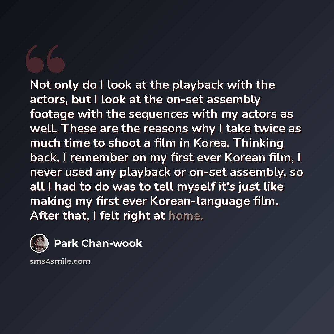 “Not only do I look at the playback with the actors, but I look at the on-set assembly footage with the sequences with my actors as well. These are the reasons why I take twice as much time to shoot a film in Korea. Thinking back, I remember on my first ever Korean film, I never used any playback…” quote by Park Chan-wook