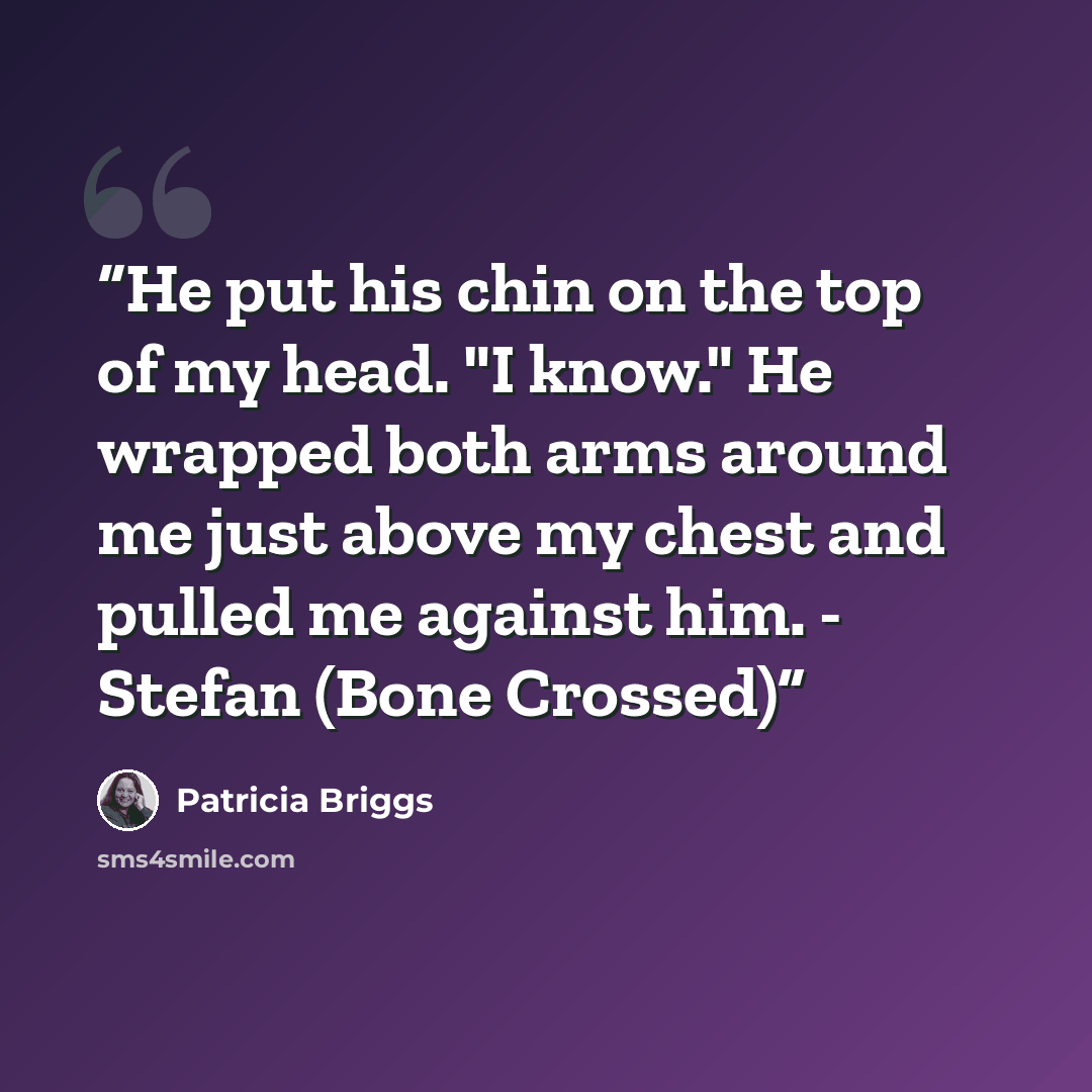 “He put his chin on the top of my head. "I know." He wrapped both arms around me just above my chest and pulled me against him. - Stefan (Bone Crossed)” quote by Patricia Briggs