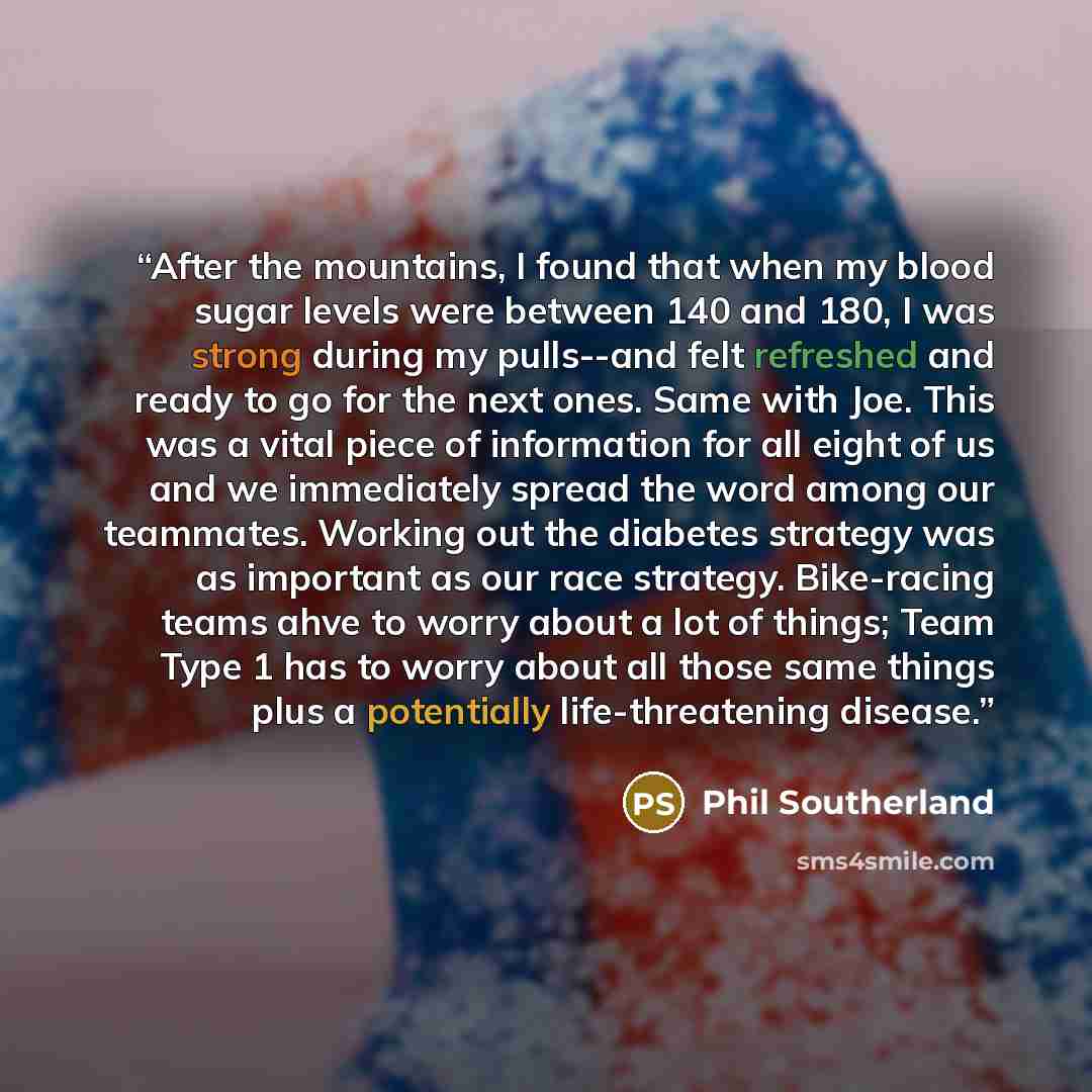 “After the mountains, I found that when my blood sugar levels were between 140 and 180, I was strong during my pulls--and felt refreshed and ready to go for the next ones. Same with Joe. This was a vital piece of information for all eight of us and we immediately spread the word among our…” quote by Phil Southerland
