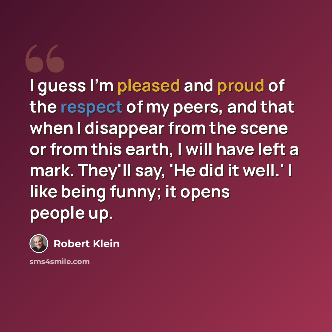 “I guess I'm pleased and proud of the respect of my peers, and that when I disappear from the scene or from this earth, I will have left a mark. They'll say, 'He did it well.' I like being funny; it opens people up.” quote by Robert Klein