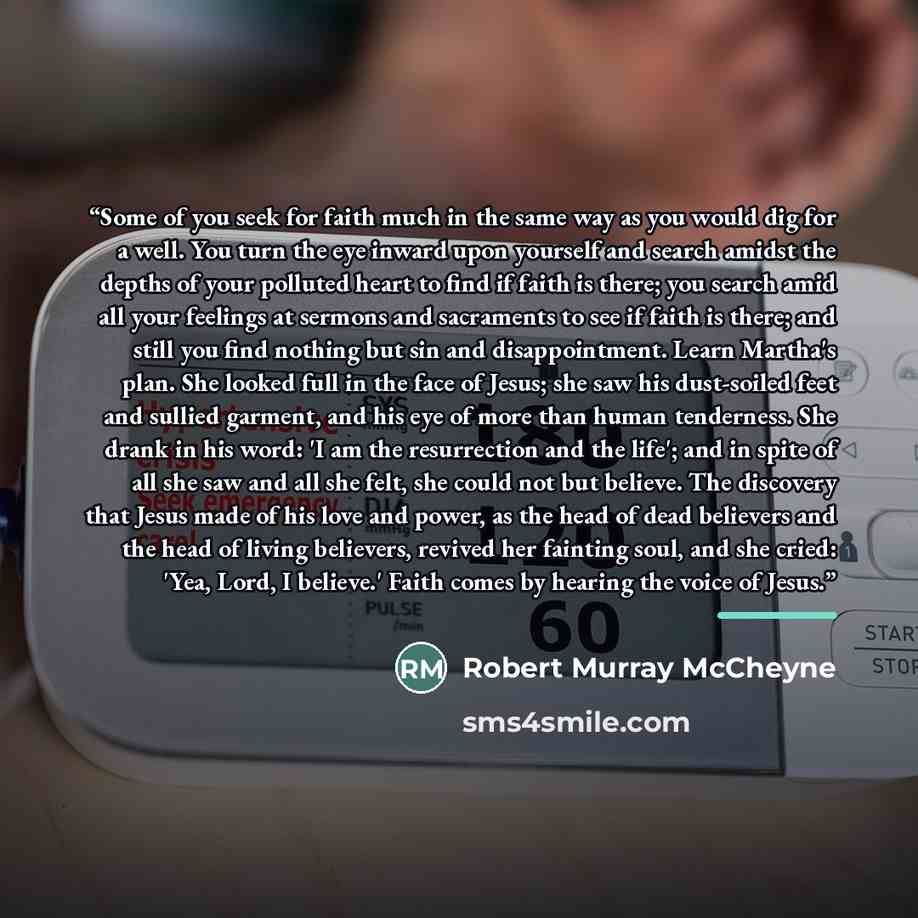 “Some of you seek for faith much in the same way as you would dig for a well. You turn the eye inward upon yourself and search amidst the depths of your polluted heart to find if faith is there; you search amid all your feelings at sermons and sacraments to see if faith is there; and still you find…” quote by Robert Murray McCheyne