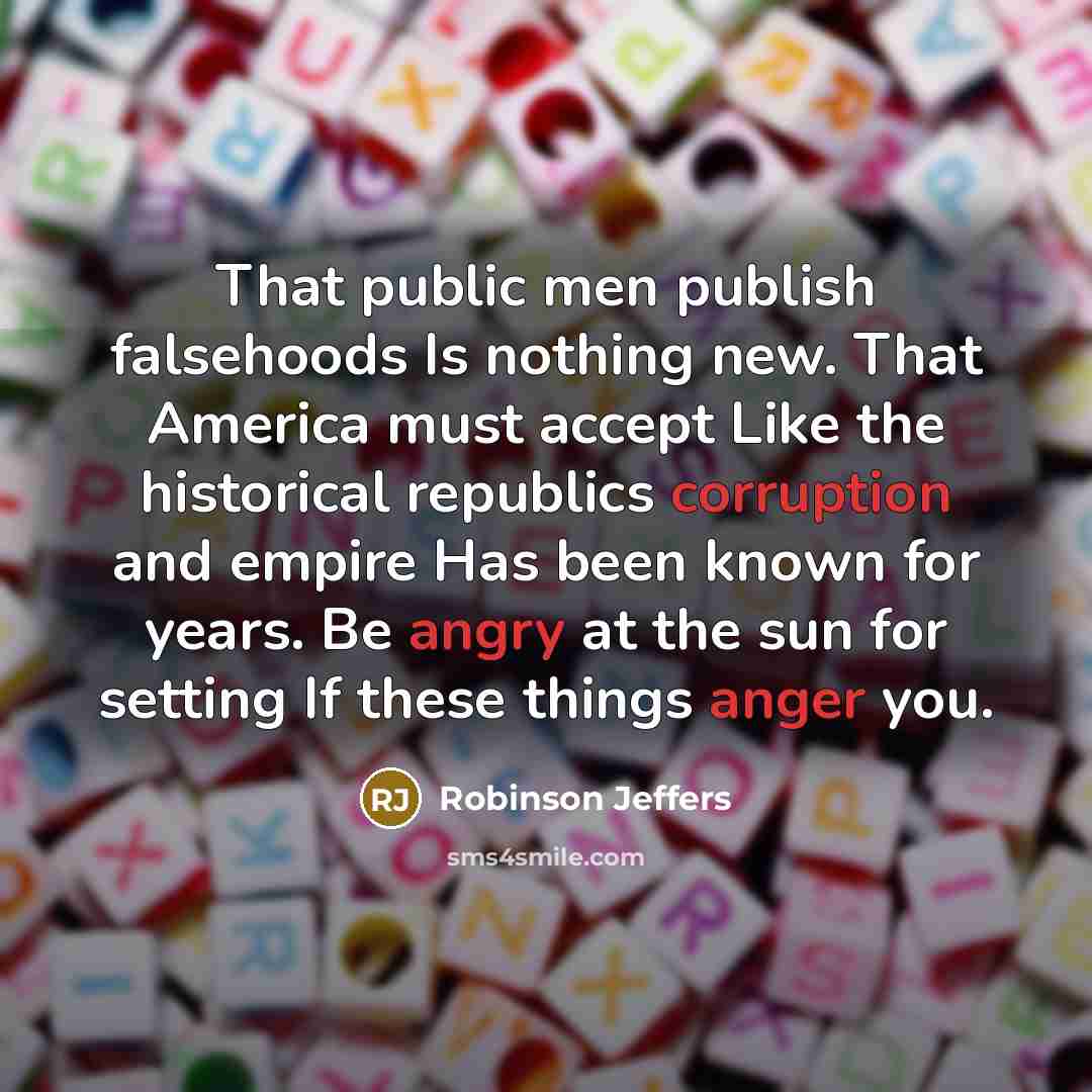 “That public men publish falsehoods Is nothing new. That America must accept Like the historical republics corruption and empire Has been known for years. Be angry at the sun for setting If these things anger you.” quote by Robinson Jeffers
