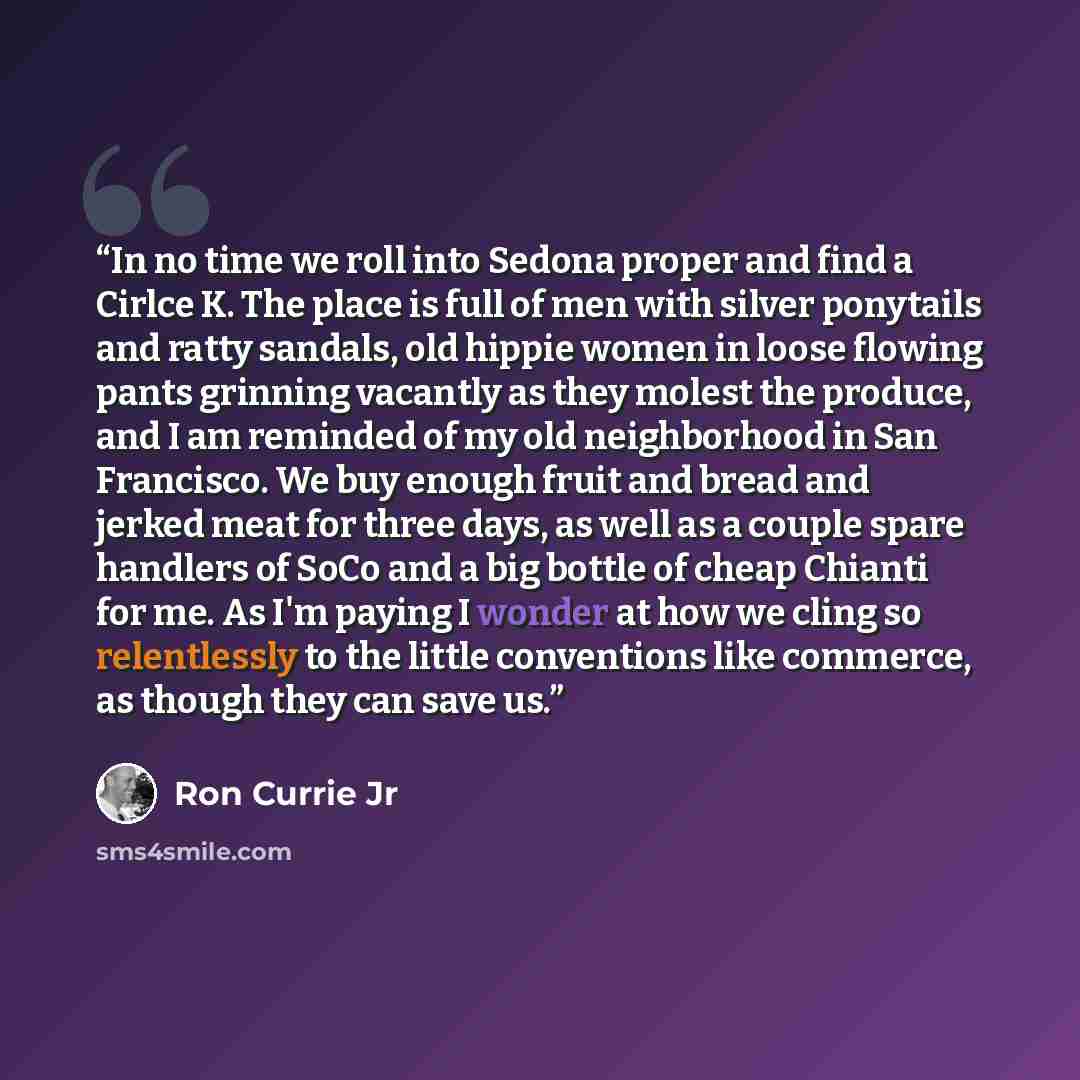 “In no time we roll into Sedona proper and find a Cirlce K. The place is full of men with silver ponytails and ratty sandals, old hippie women in loose flowing pants grinning vacantly as they molest the produce, and I am reminded of my old neighborhood in San Francisco. We buy enough fruit and…” quote by Ron Currie Jr
