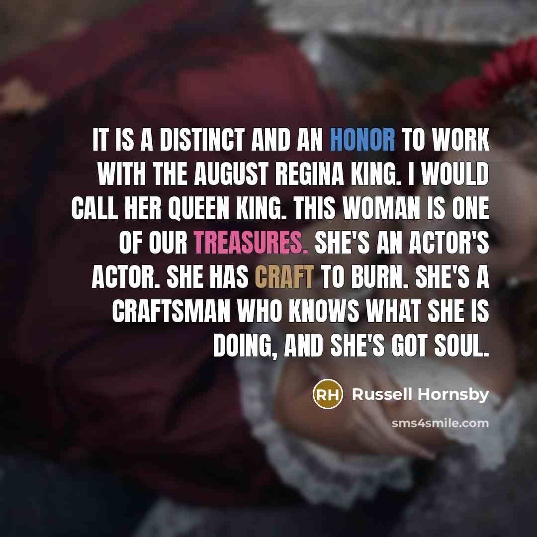 “It is a distinct and an honor to work with the august Regina King. I would call her Queen King. This woman is one of our treasures. She's an actor's actor. She has craft to burn. She's a craftsman who knows what she is doing, and she's got soul.” quote by Russell Hornsby