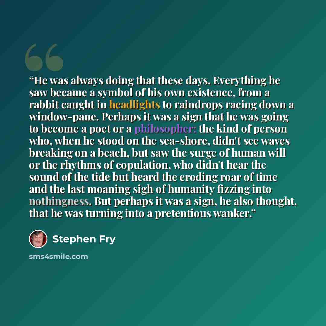 “He was always doing that these days. Everything he saw became a symbol of his own existence, from a rabbit caught in headlights to raindrops racing down a window-pane. Perhaps it was a sign that he was going to become a poet or a philosopher: the kind of person who, when he stood on the sea-shore…” quote by Stephen Fry