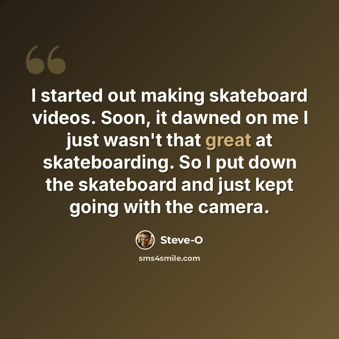 “I started out making skateboard videos. Soon, it dawned on me I just wasn't that great at skateboarding. So I put down the skateboard and just kept going with the camera.” quote by Steve-O