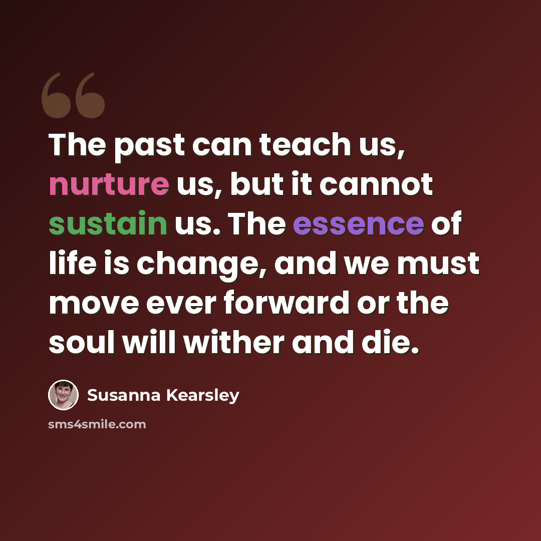 “The past can teach us, nurture us, but it cannot sustain us. The essence of life is change, and we must move ever forward or the soul will wither and die.” quote by Susanna Kearsley