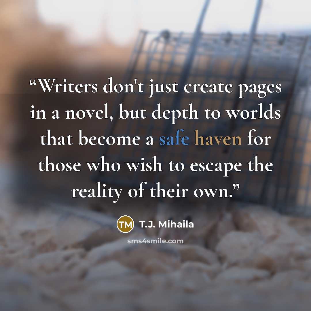 “Writers don't just create pages in a novel, but depth to worlds that become a safe haven for those who wish to escape the reality of their own.” quote by T.J. Mihaila