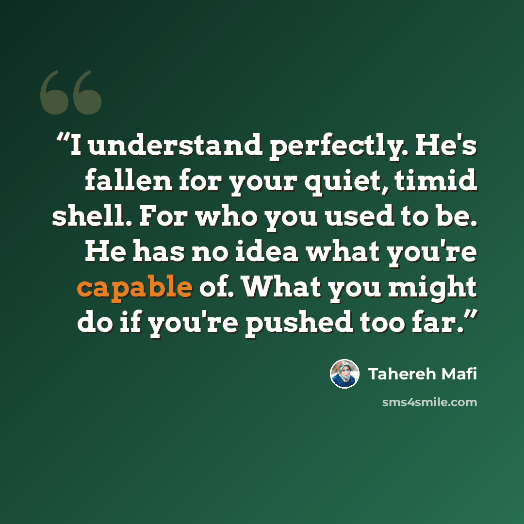 “I understand perfectly. He's fallen for your quiet, timid shell. For who you used to be. He has no idea what you're capable of. What you might do if you're pushed too far.” quote by Tahereh Mafi