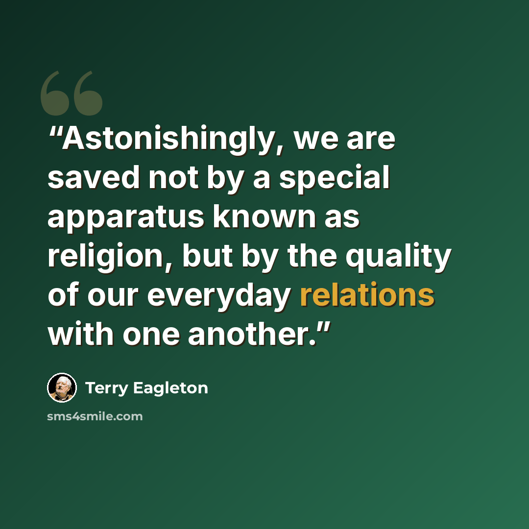“Astonishingly, we are saved not by a special apparatus known as religion, but by the quality of our everyday relations with one another.” quote by Terry Eagleton