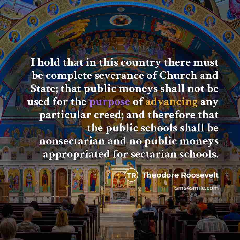 “I hold that in this country there must be complete severance of Church and State; that public moneys shall not be used for the purpose of advancing any particular creed; and therefore that the public schools shall be nonsectarian and no public moneys appropriated for sectarian schools.” quote by Theodore Roosevelt