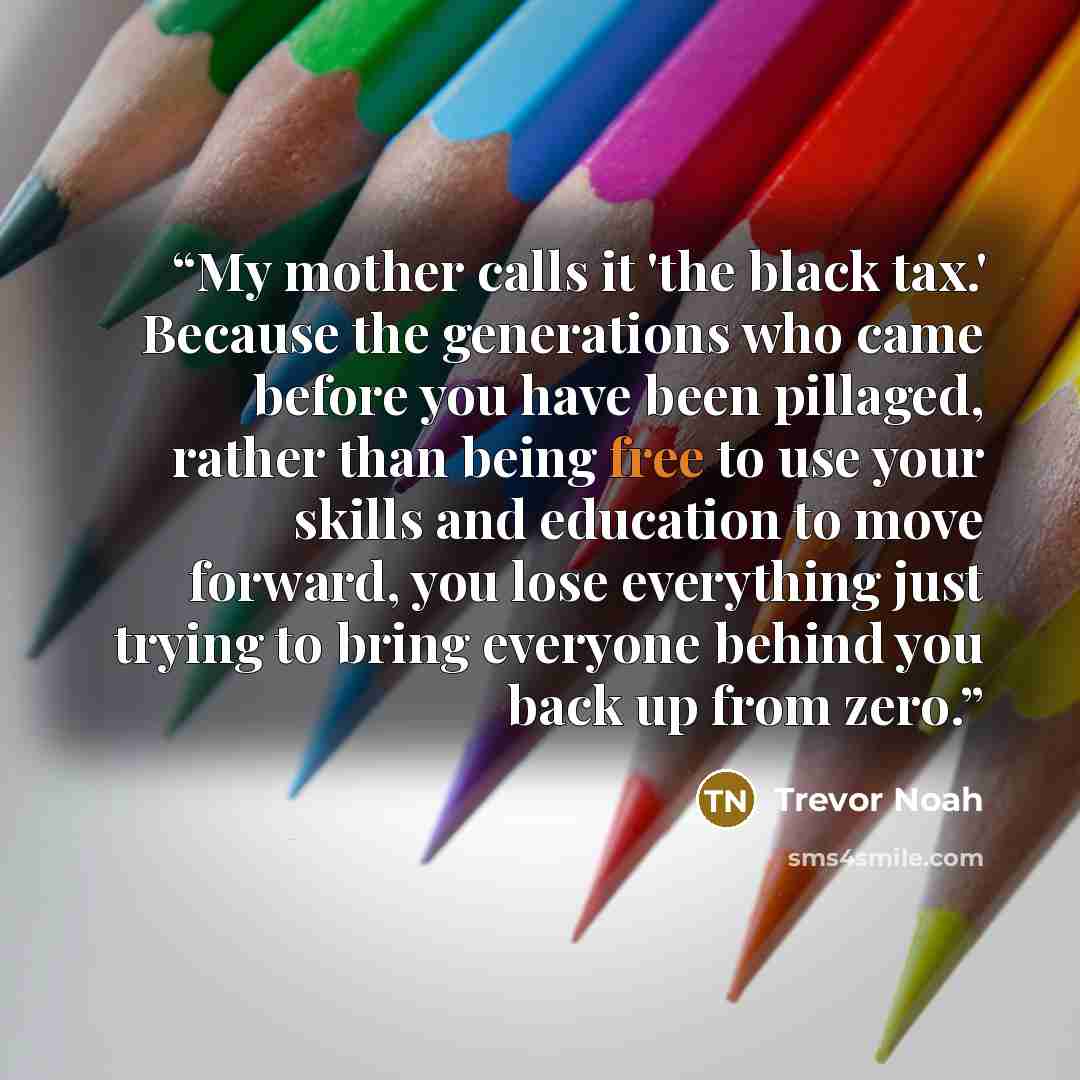 “My mother calls it 'the black tax.' Because the generations who came before you have been pillaged, rather than being free to use your skills and education to move forward, you lose everything just trying to bring everyone behind you back up from zero.” quote by Trevor Noah