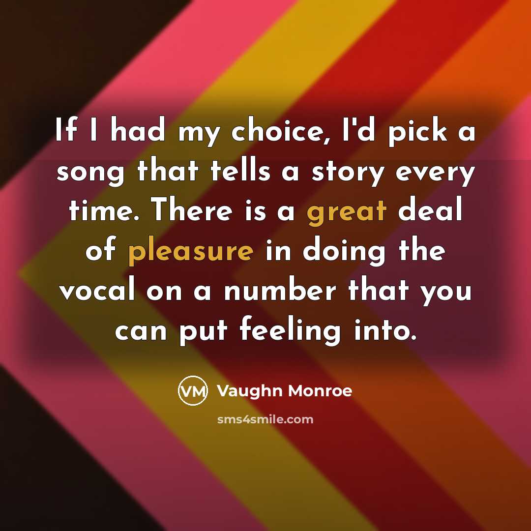 “If I had my choice, I'd pick a song that tells a story every time. There is a great deal of pleasure in doing the vocal on a number that you can put feeling into.” quote by Vaughn Monroe