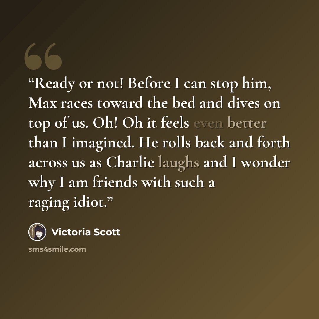 “Ready or not! Before I can stop him, Max races toward the bed and dives on top of us. Oh! Oh it feels even better than I imagined. He rolls back and forth across us as Charlie laughs and I wonder why I am friends with such a raging idiot.” quote by Victoria Scott