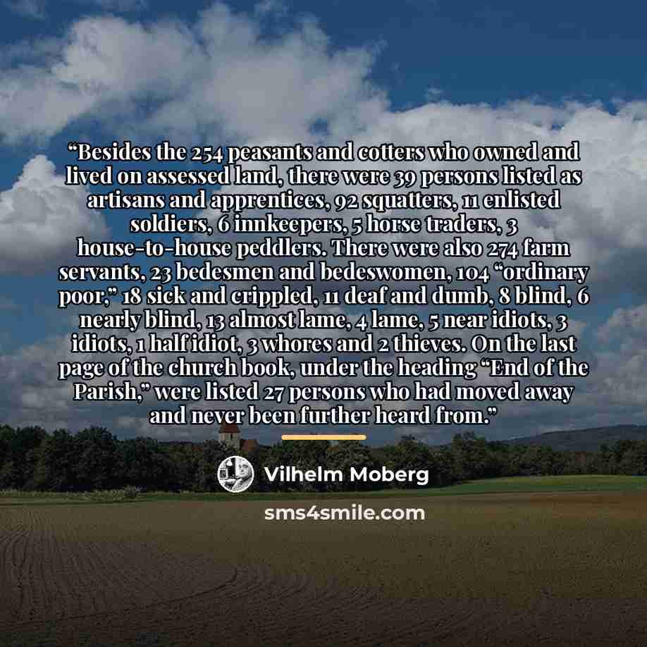 “Besides the 254 peasants and cotters who owned and lived on assessed land, there were 39 persons listed as artisans and apprentices, 92 squatters, 11 enlisted soldiers, 6 innkeepers, 5 horse traders, 3 house-to-house peddlers. There were also 274 farm servants, 23 bedesmen and bedeswomen, 104…” quote by Vilhelm Moberg