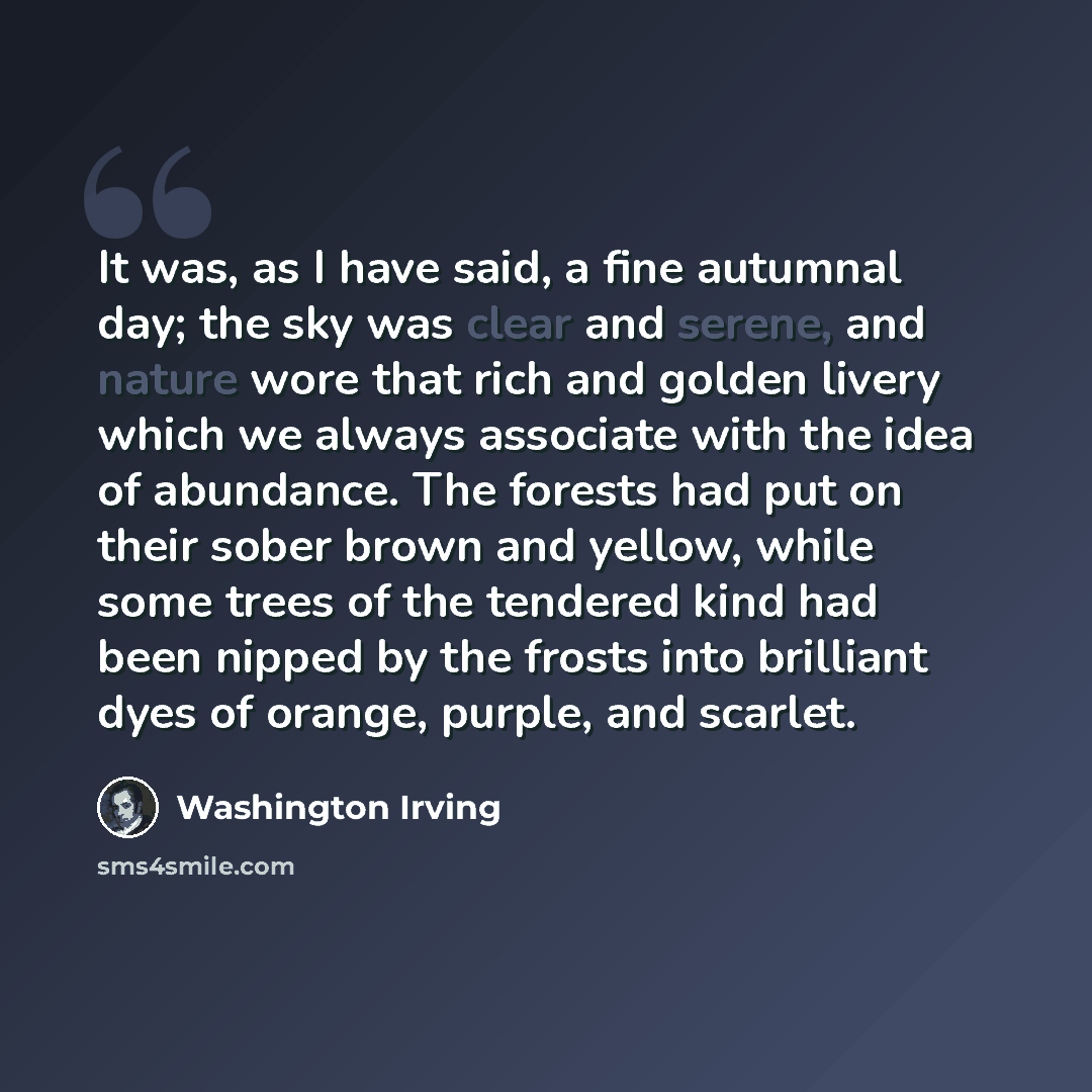 “It was, as I have said, a fine autumnal day; the sky was clear and serene, and nature wore that rich and golden livery which we always associate with the idea of abundance. The forests had put on their sober brown and yellow, while some trees of the tendered kind had been nipped by the frosts into…” quote by Washington Irving
