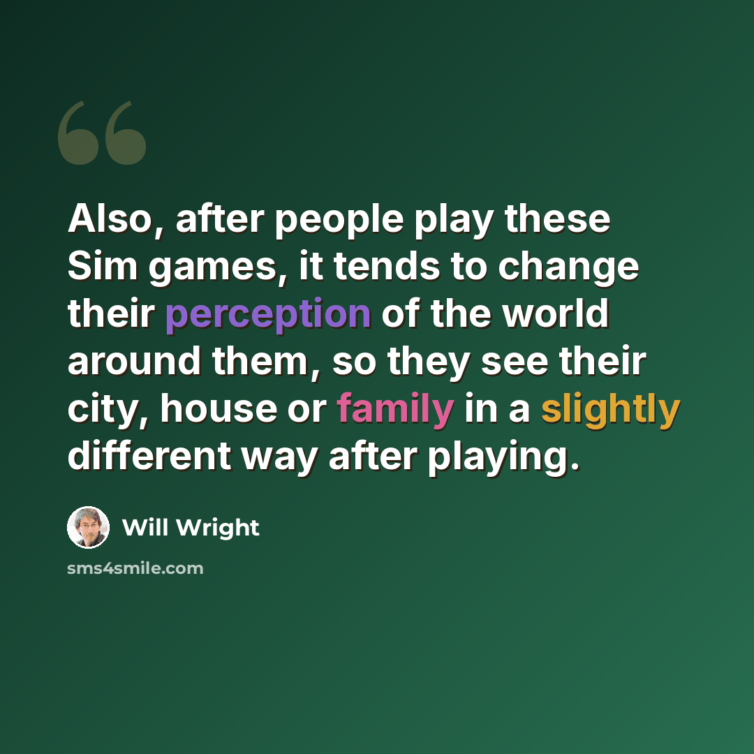 “Also, after people play these Sim games, it tends to change their perception of the world around them, so they see their city, house or family in a slightly different way after playing.” quote by Will Wright