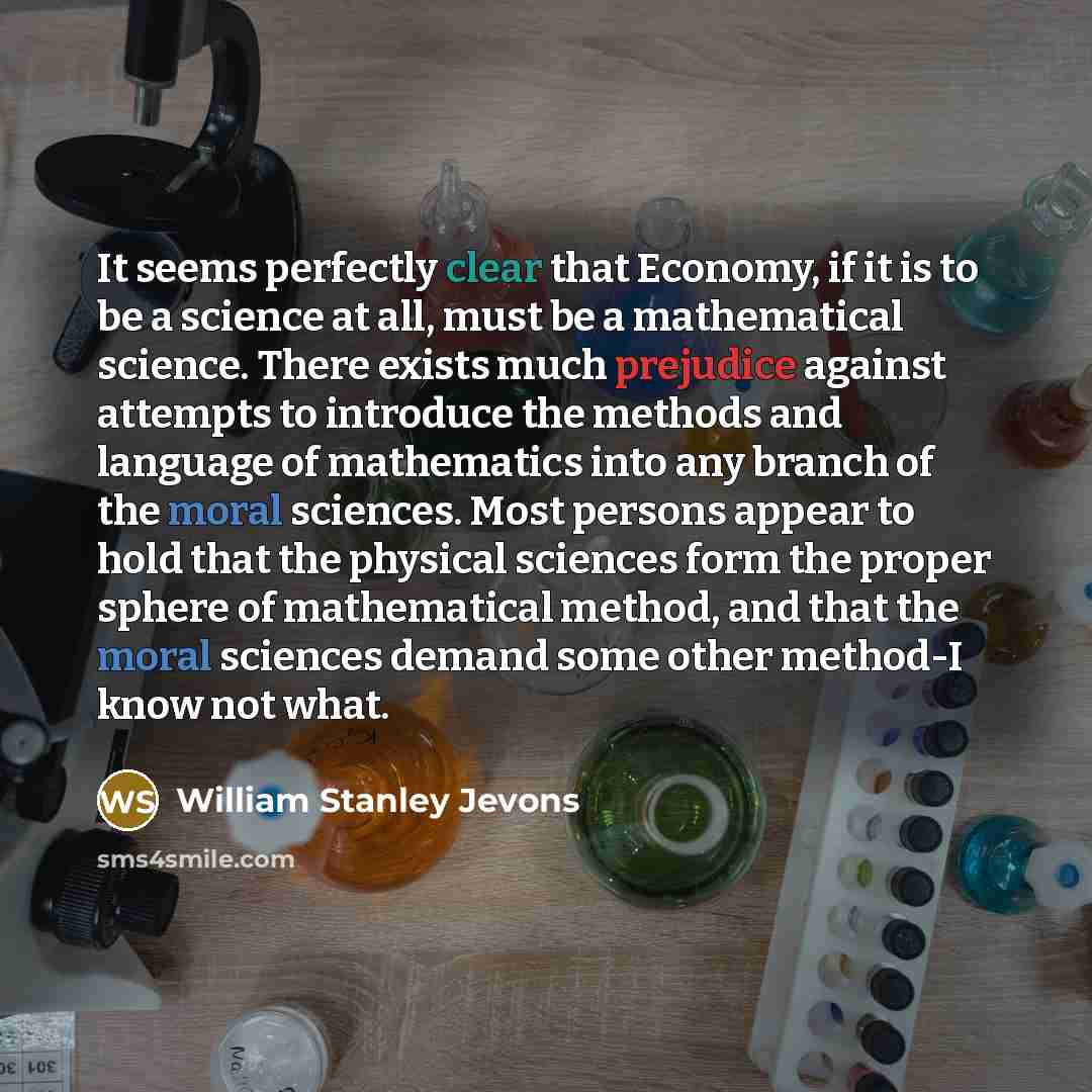 “It seems perfectly clear that Economy, if it is to be a science at all, must be a mathematical science. There exists much prejudice against attempts to introduce the methods and language of mathematics into any branch of the moral sciences. Most persons appear to hold that the physical sciences…” quote by William Stanley Jevons