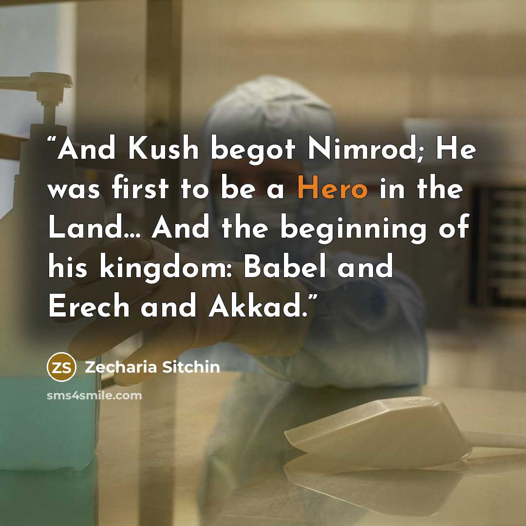 “And Kush begot Nimrod; He was first to be a Hero in the Land… And the beginning of his kingdom: Babel and Erech and Akkad.” quote by Zecharia Sitchin