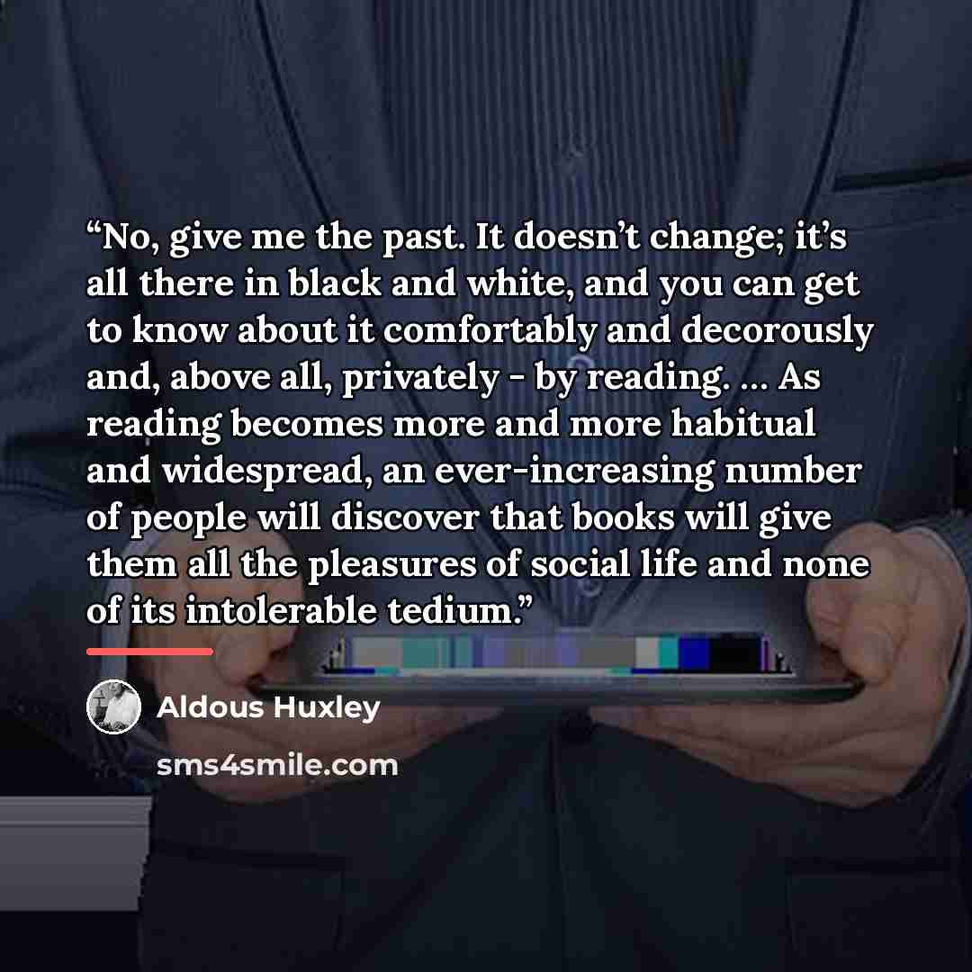 “No, give me the past. It doesn’t change; it’s all there in black and white, and you can get to know about it comfortably and decorously and, above all, privately - by reading. … As reading becomes more and more habitual and widespread, an ever-increasing number of people will discover that books…” quote by Aldous Huxley