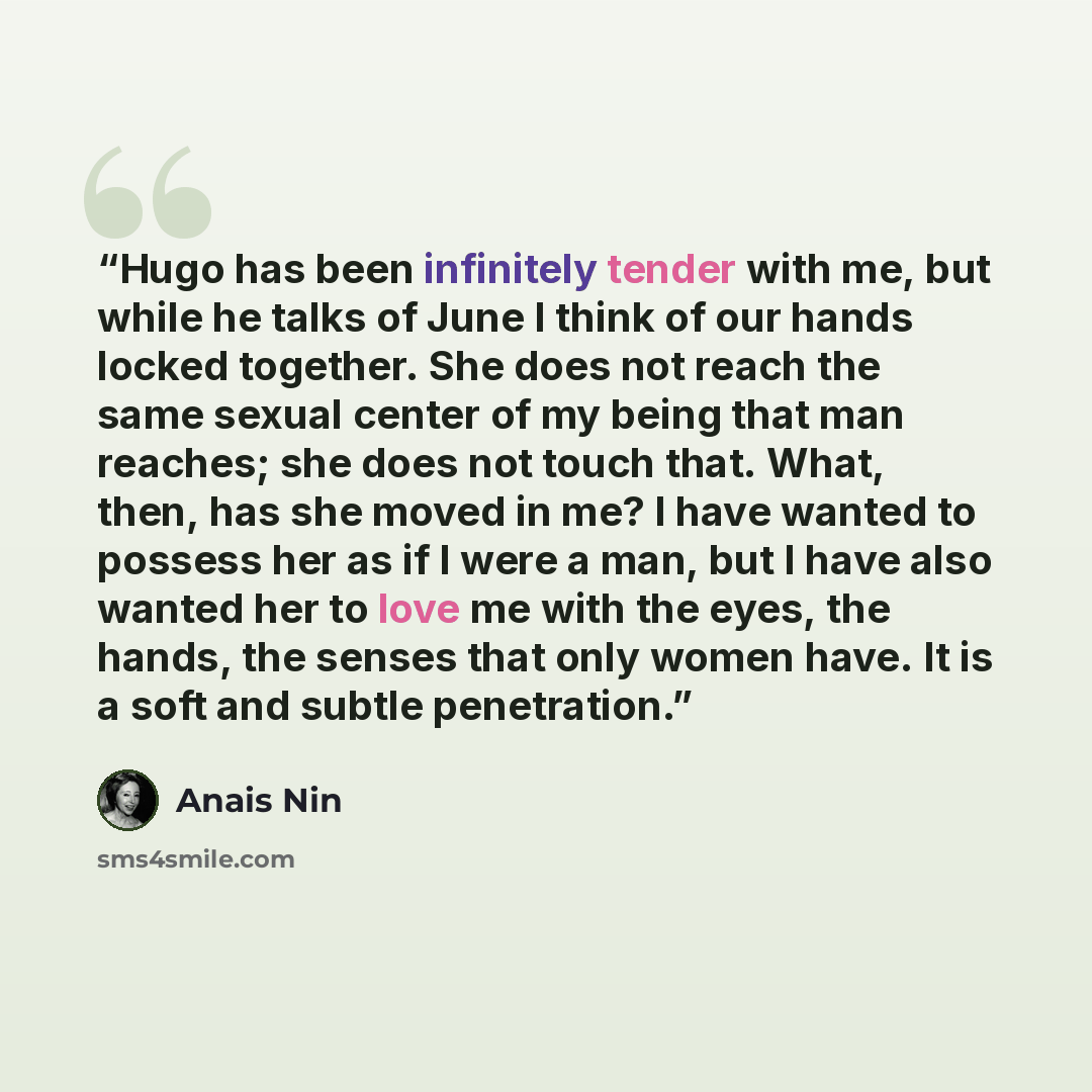 “Hugo has been infinitely tender with me, but while he talks of June I think of our hands locked together. She does not reach the same sexual center of my being that man reaches; she does not touch that. What, then, has she moved in me? I have wanted to possess her as if I were a man, but I have…” quote by Anaïs Nin