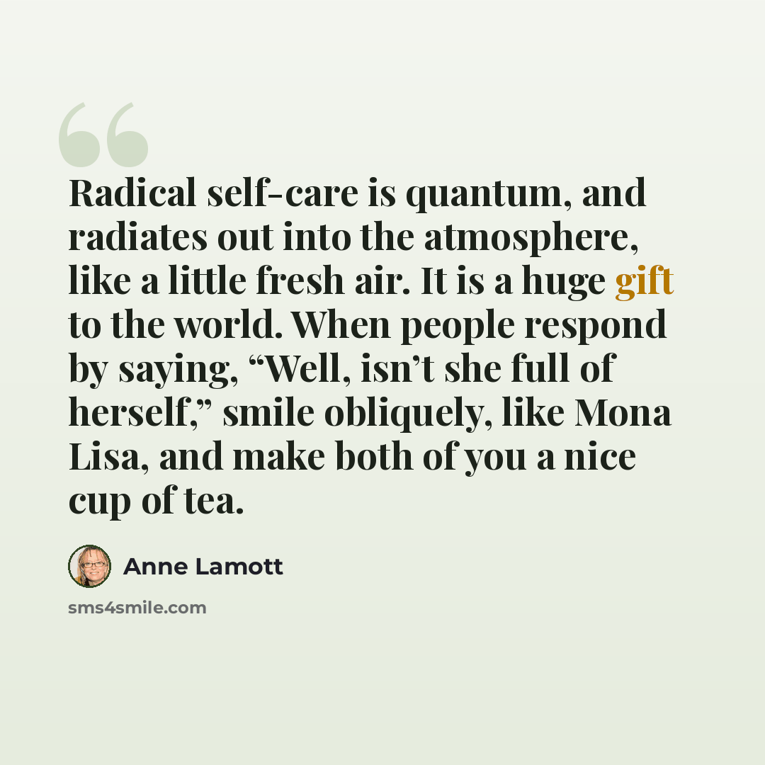 “Radical self-care is quantum, and radiates out into the atmosphere, like a little fresh air. It is a huge gift to the world. When people respond by saying, “Well, isn’t she full of herself,” smile obliquely, like Mona Lisa, and make both of you a nice cup of tea.” quote by Anne Lamott