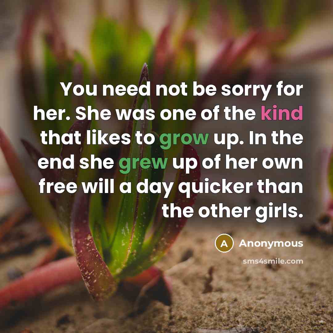 “You need not be sorry for her. She was one of the kind that likes to grow up. In the end she grew up of her own free will a day quicker than the other girls.” quote by Anonymous