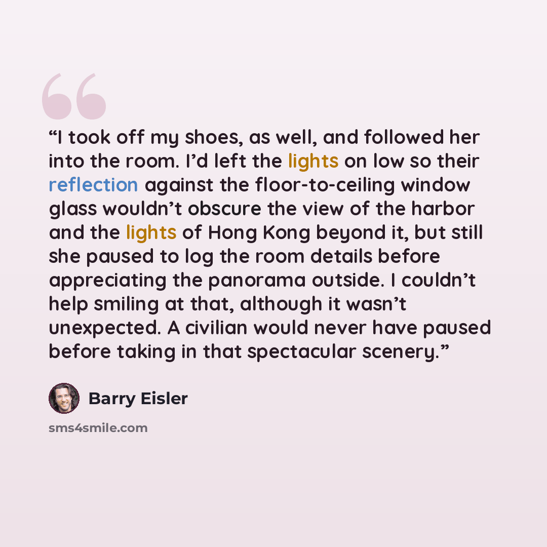 “I took off my shoes, as well, and followed her into the room. I’d left the lights on low so their reflection against the floor-to-ceiling window glass wouldn’t obscure the view of the harbor and the lights of Hong Kong beyond it, but still she paused to log the room details before appreciating the…” quote by Barry Eisler