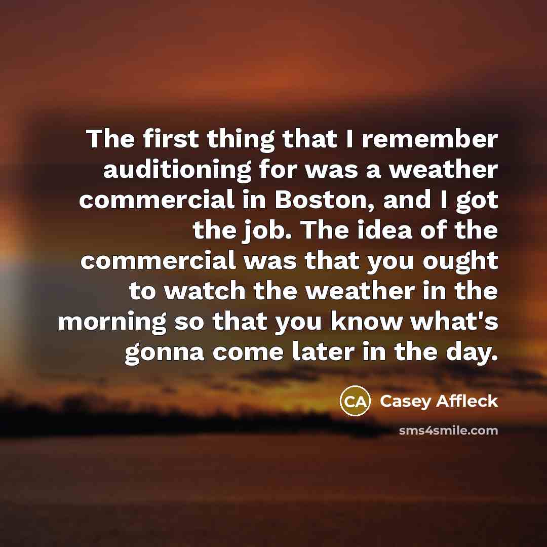“The first thing that I remember auditioning for was a weather commercial in Boston, and I got the job. The idea of the commercial was that you ought to watch the weather in the morning so that you know what's gonna come later in the day.” quote by Casey Affleck