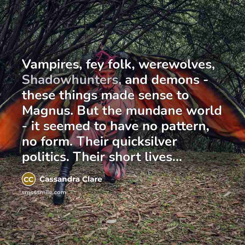 “Vampires, fey folk, werewolves, Shadowhunters, and demons - these things made sense to Magnus. But the mundane world - it seemed to have no pattern, no form. Their quicksilver politics. Their short lives...” quote by Cassandra Clare