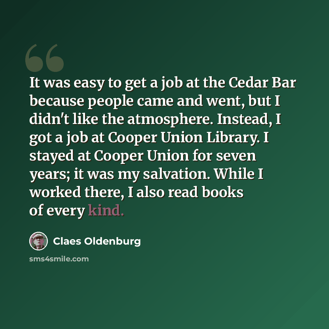 “It was easy to get a job at the Cedar Bar because people came and went, but I didn't like the atmosphere. Instead, I got a job at Cooper Union Library. I stayed at Cooper Union for seven years; it was my salvation. While I worked there, I also read books of every kind.” quote by Claes Oldenburg