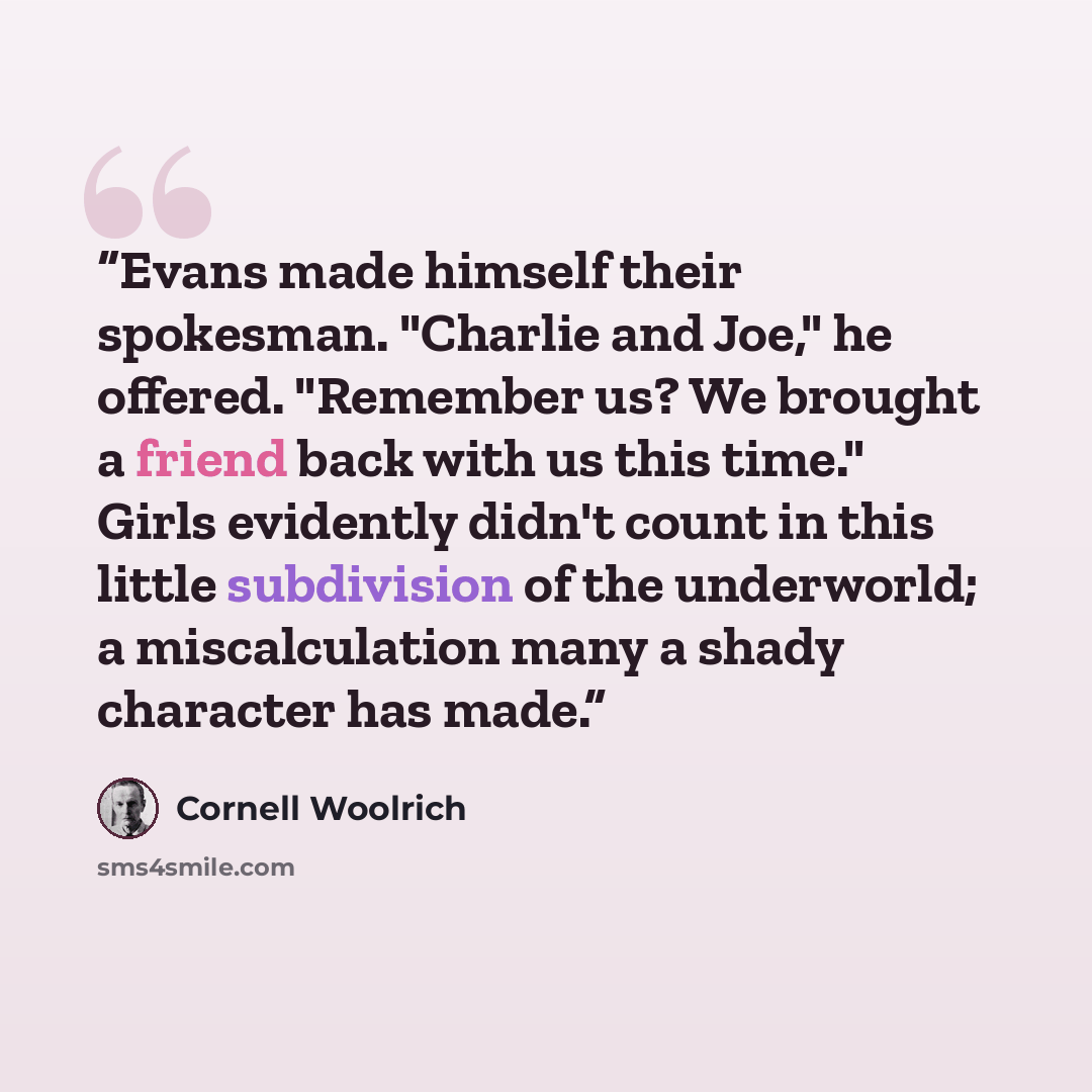 “Evans made himself their spokesman. "Charlie and Joe," he offered. "Remember us? We brought a friend back with us this time." Girls evidently didn't count in this little subdivision of the underworld; a miscalculation many a shady character has made.” quote by Cornell Woolrich