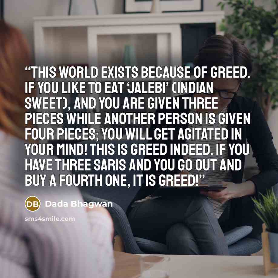 “This world exists because of greed. If you like to eat ‘jalebi’ (Indian sweet), and you are given three pieces while another person is given four pieces; you will get agitated in your mind! This is greed indeed. If you have three saris and you go out and buy a fourth one, it is greed!” quote by Dada Bhagwan