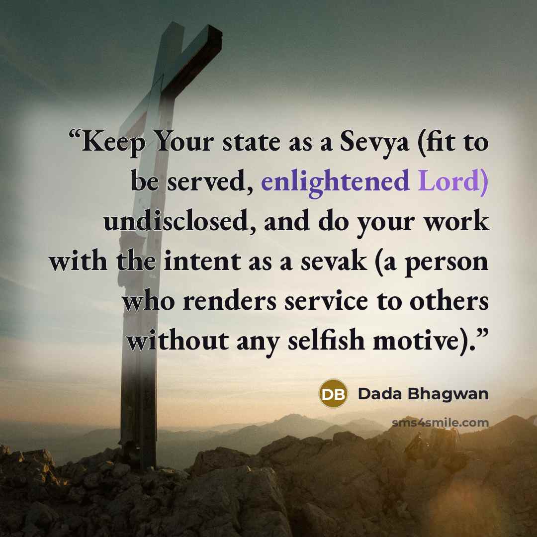 “Keep Your state as a Sevya (fit to be served, enlightened Lord) undisclosed, and do your work with the intent as a sevak (a person who renders service to others without any selfish motive).” quote by Dada Bhagwan