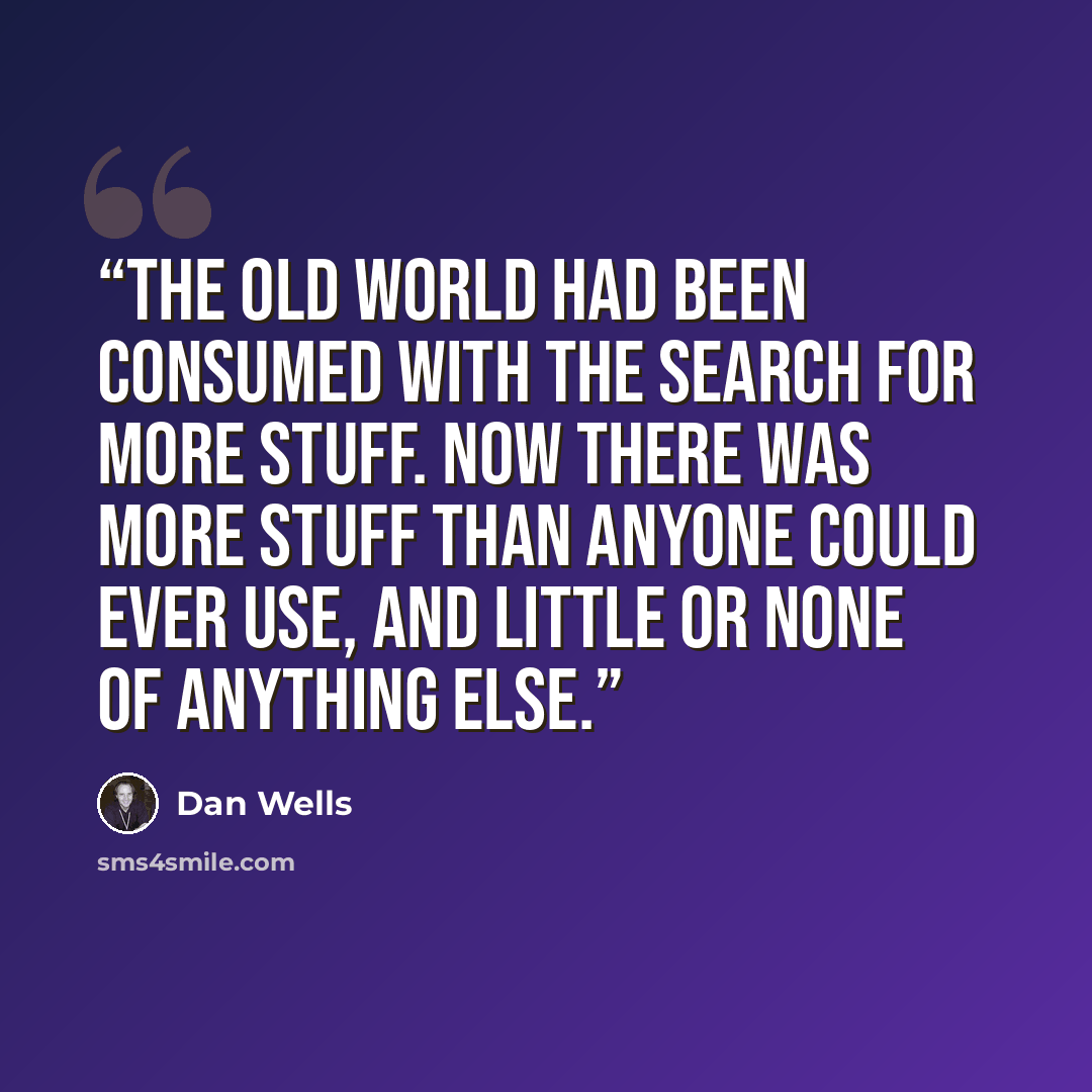 “The old world had been consumed with the search for More Stuff. Now there was more stuff than anyone could ever use, and little or none of anything else.” quote by Dan Wells
