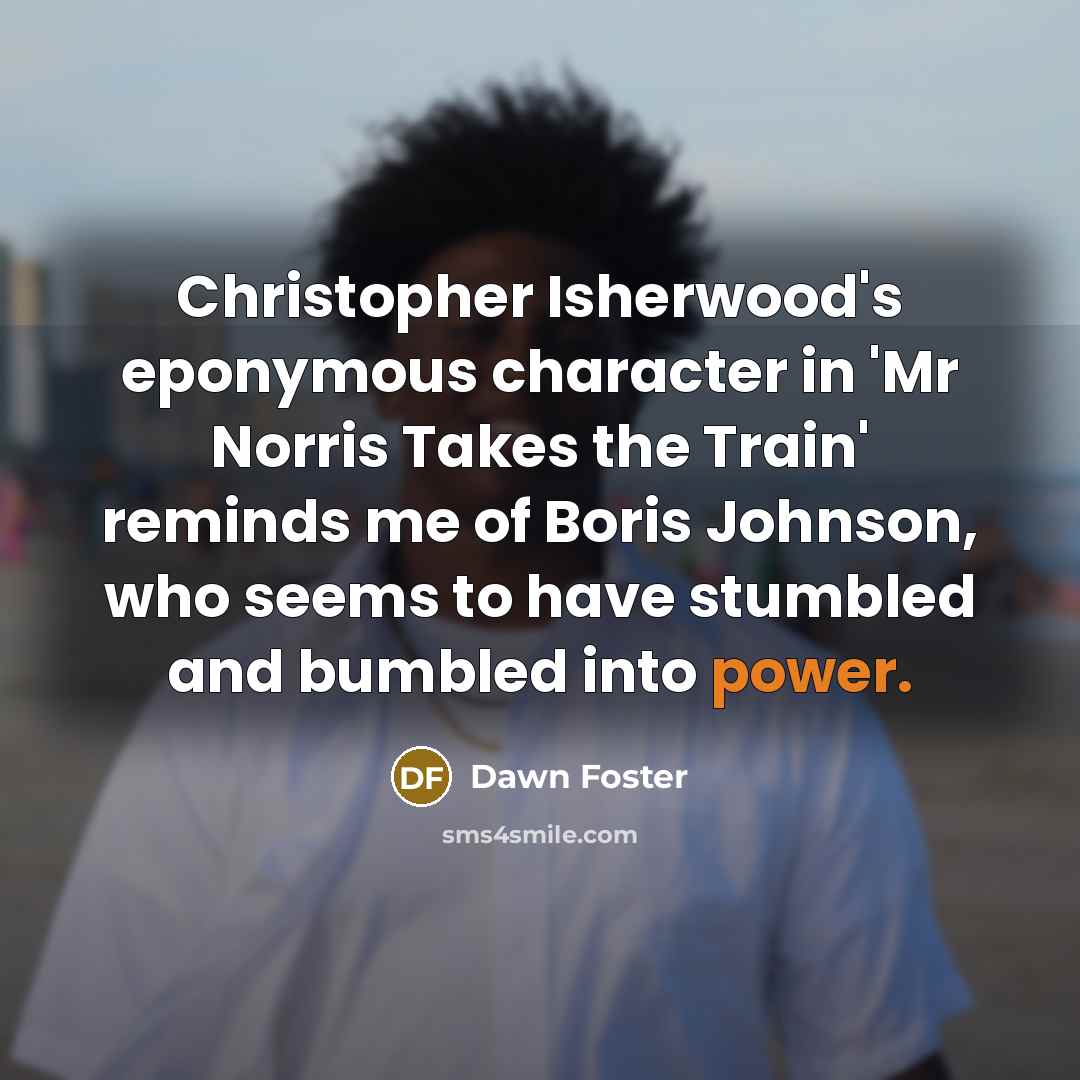 “Christopher Isherwood's eponymous character in 'Mr Norris Takes the Train' reminds me of Boris Johnson, who seems to have stumbled and bumbled into power.” quote by Dawn Foster