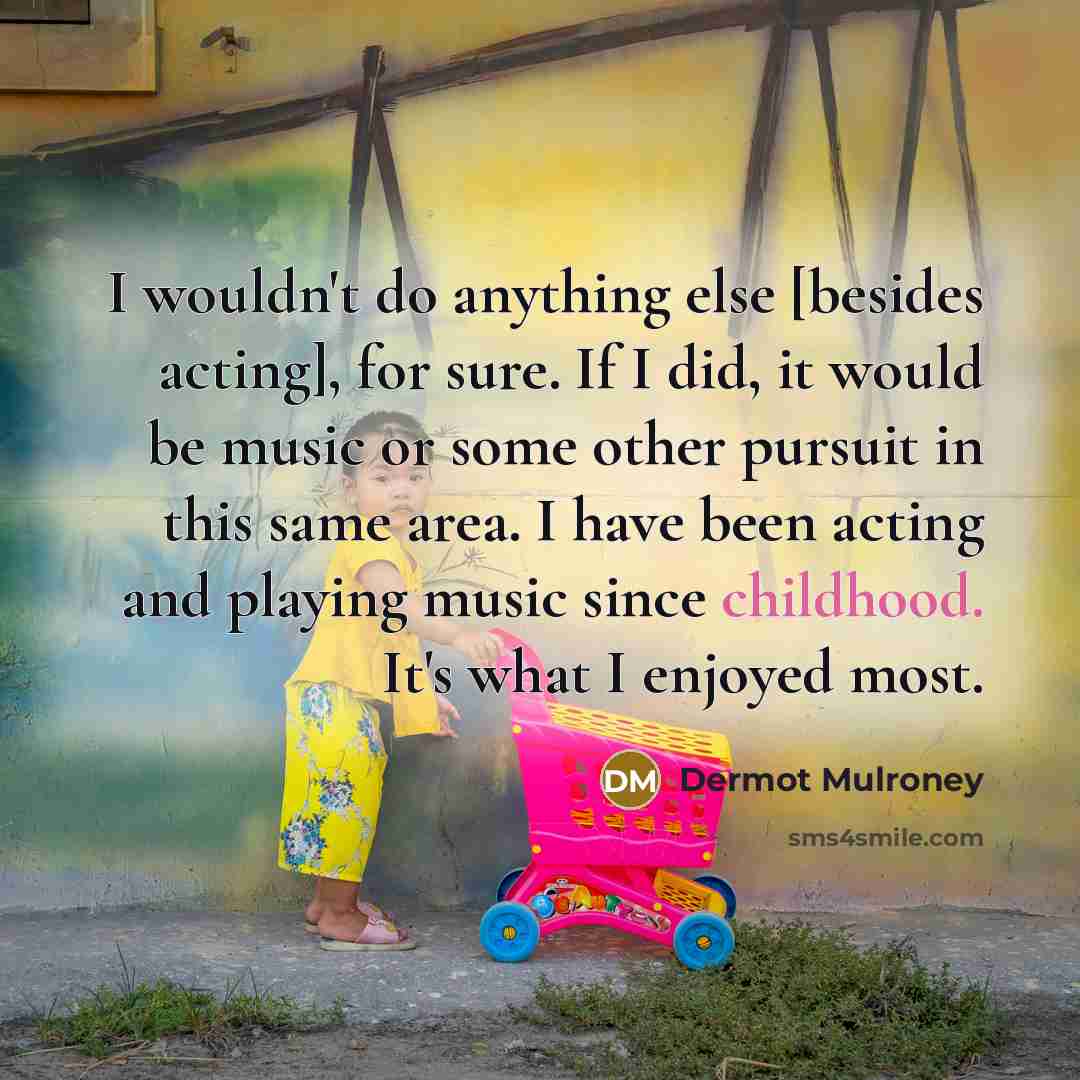 “I wouldn't do anything else [besides acting], for sure. If I did, it would be music or some other pursuit in this same area. I have been acting and playing music since childhood. It's what I enjoyed most.” quote by Dermot Mulroney