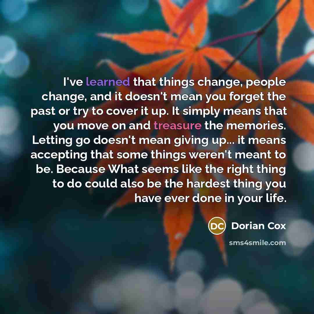 “I've learned that things change, people change, and it doesn't mean you forget the past or try to cover it up. It simply means that you move on and treasure the memories. Letting go doesn't mean giving up... it means accepting that some things weren't meant to be. Because What seems like the right…” quote by Dorian Cox