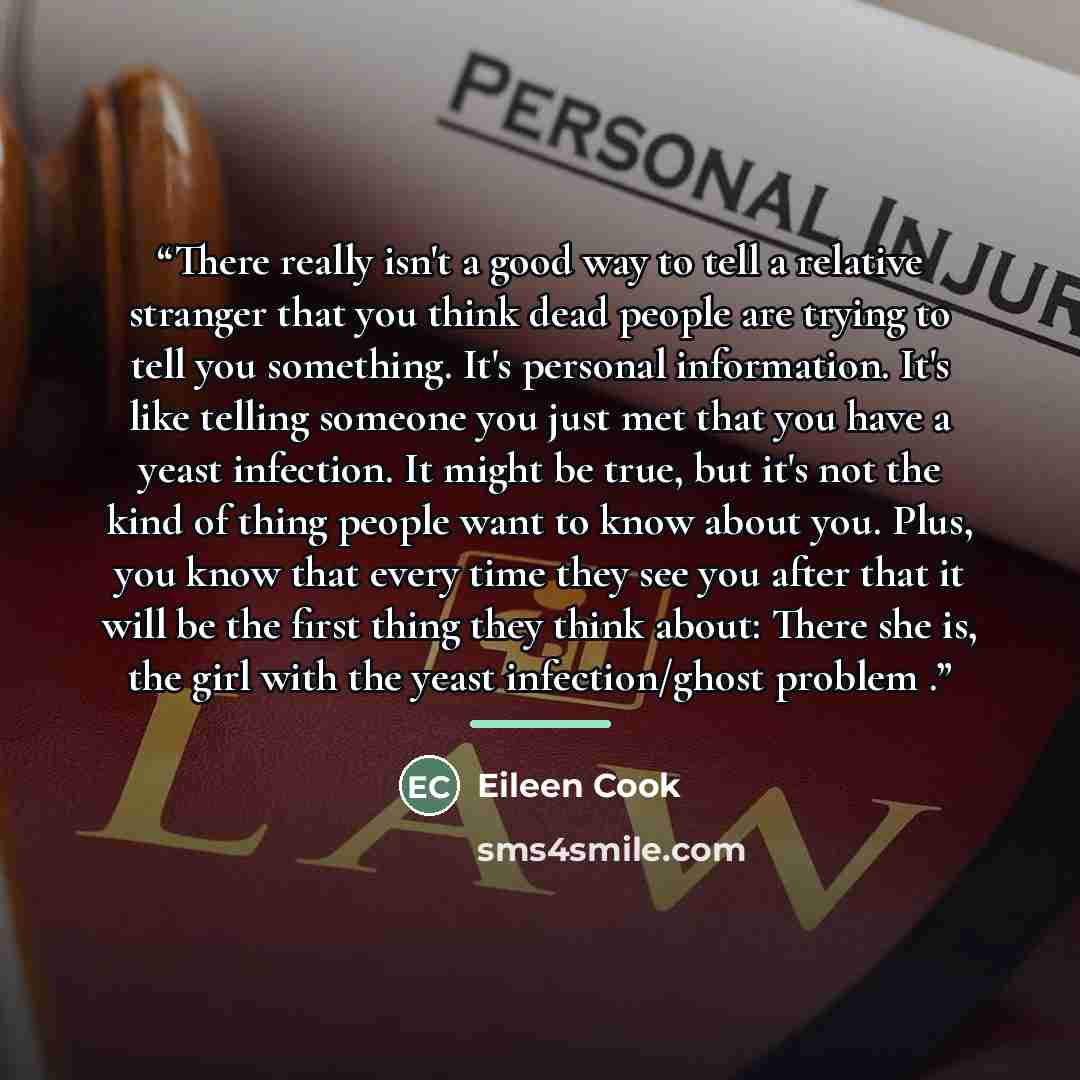 “There really isn't a good way to tell a relative stranger that you think dead people are trying to tell you something. It's personal information. It's like telling someone you just met that you have a yeast infection. It might be true, but it's not the kind of thing people want to know about you…” quote by Eileen Cook
