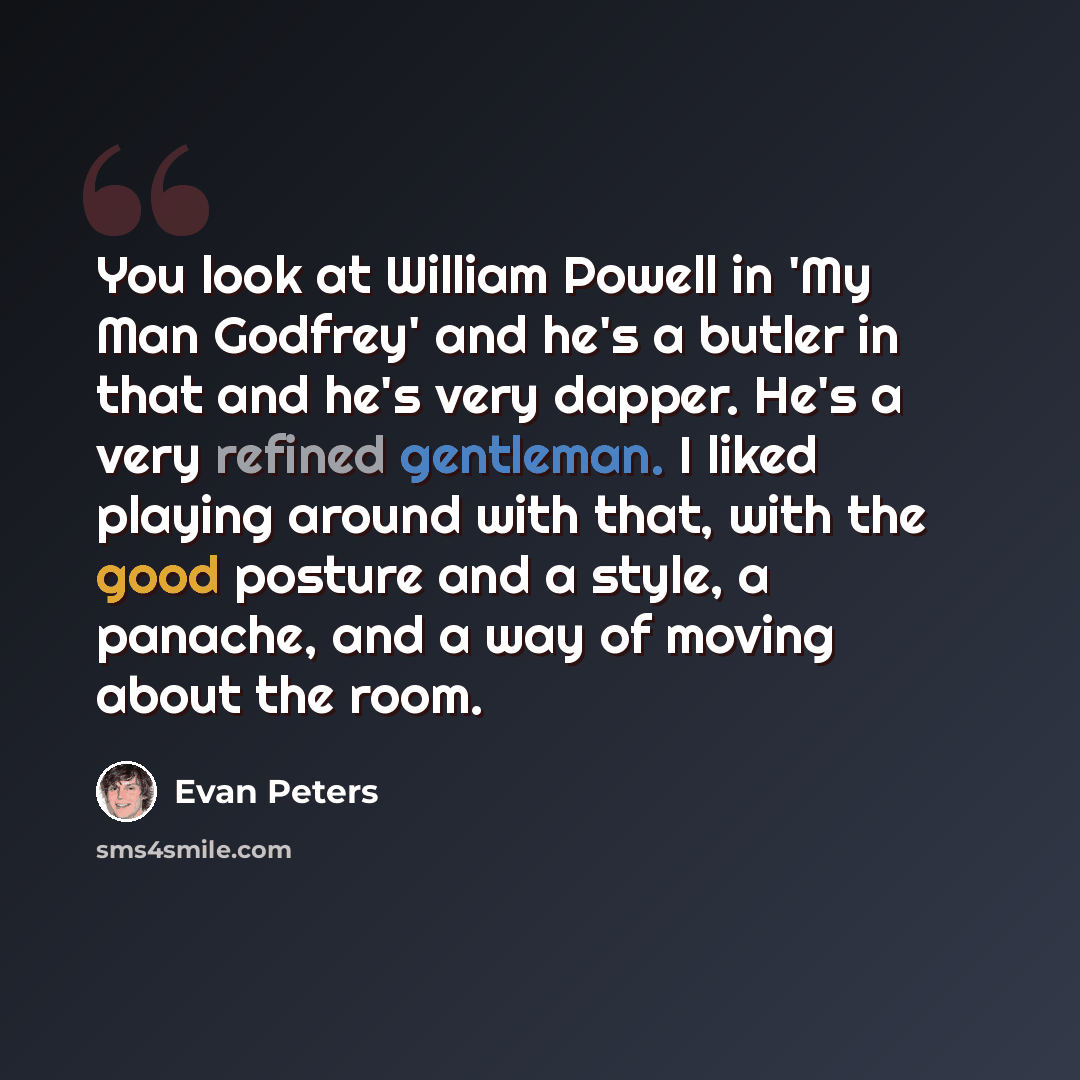 “You look at William Powell in 'My Man Godfrey' and he's a butler in that and he's very dapper. He's a very refined gentleman. I liked playing around with that, with the good posture and a style, a panache, and a way of moving about the room.” quote by Evan Peters