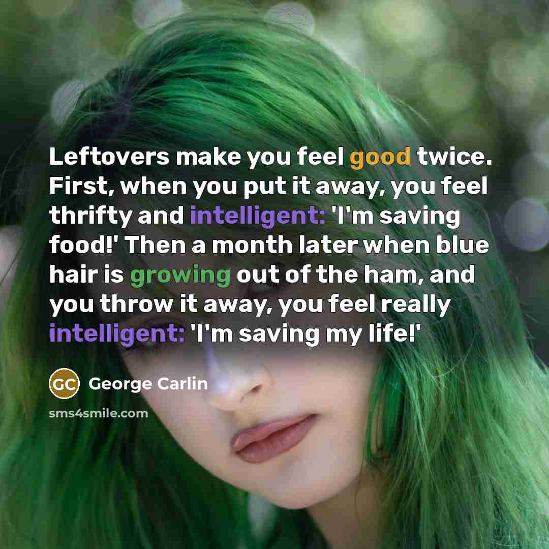 “Leftovers make you feel good twice. First, when you put it away, you feel thrifty and intelligent: 'I'm saving food!' Then a month later when blue hair is growing out of the ham, and you throw it away, you feel really intelligent: 'I'm saving my life!'” quote by George Carlin