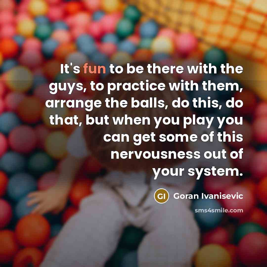 “It's fun to be there with the guys, to practice with them, arrange the balls, do this, do that, but when you play you can get some of this nervousness out of your system.” quote by Goran Ivanisevic